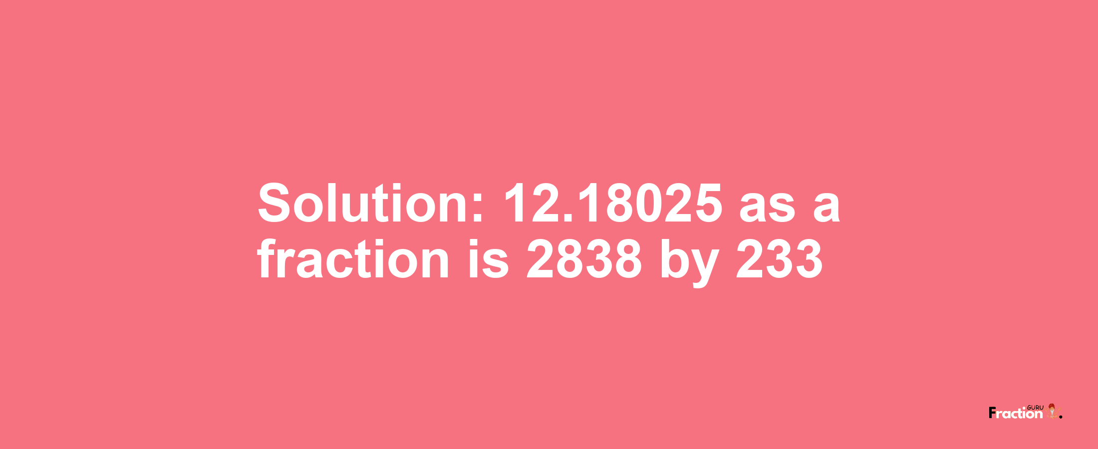 Solution:12.18025 as a fraction is 2838/233